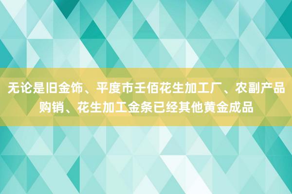 无论是旧金饰、平度市壬佰花生加工厂、农副产品购销、花生加工金条已经其他黄金成品