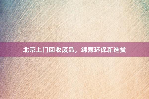 北京上门回收废品，绵薄环保新选拔