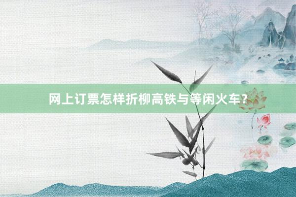 网上订票怎样折柳高铁与等闲火车？